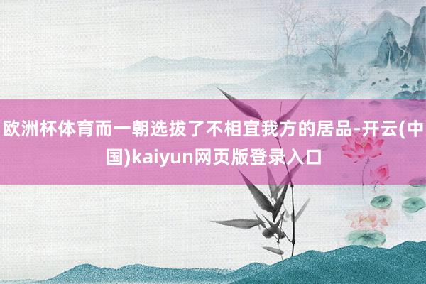 欧洲杯体育而一朝选拔了不相宜我方的居品-开云(中国)kaiyun网页版登录入口