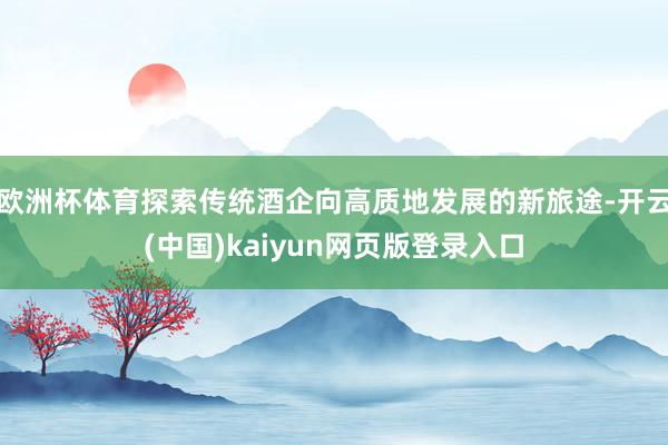 欧洲杯体育探索传统酒企向高质地发展的新旅途-开云(中国)kaiyun网页版登录入口