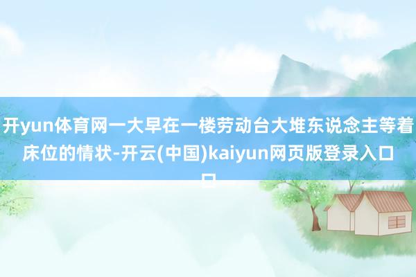 开yun体育网一大早在一楼劳动台大堆东说念主等着床位的情状-开云(中国)kaiyun网页版登录入口