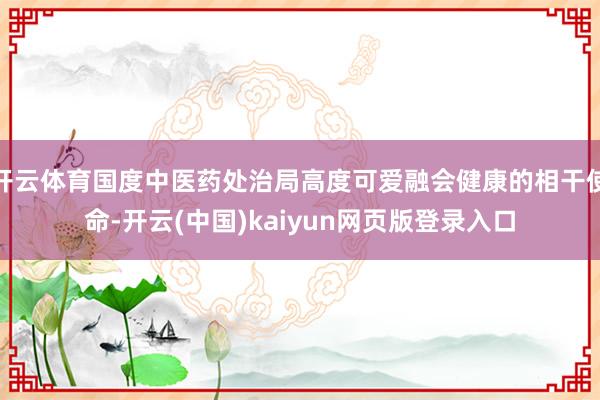 开云体育国度中医药处治局高度可爱融会健康的相干使命-开云(中国)kaiyun网页版登录入口