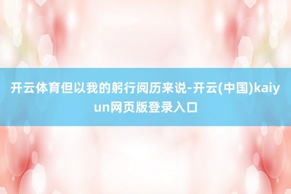 开云体育但以我的躬行阅历来说-开云(中国)kaiyun网页版登录入口