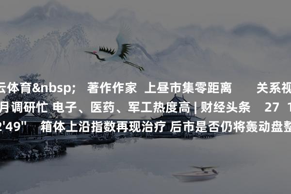 开云体育&nbsp;   著作作家  上昼市集零距离       关系视频  17'59''    券商5月调研忙 电子、医药、军工热度高 | 财经头条    27  1小时前     02'49''    箱体上沿指数再现治疗 后市是否仍将轰动盘整？｜晨会博弈    60  昨天 11:08     01'06''    张江：监管部门计策斟酌下优质科技企业回来 促进市集资金与投资者参与度    214  05-22 23:26     03'39''    1年期进款利率跌破1% 存银行不如买银行股？    100  05-20 15:26     29'57''    投资有看头|5月12日 尾盘再次拉升 翌日能否捏续飞腾？    461  05-12 16:45     一财最热    点击关闭-开云(中国)kaiyun网页版登录入口
