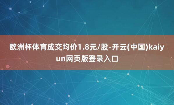 欧洲杯体育成交均价1.8元/股-开云(中国)kaiyun网页版登录入口