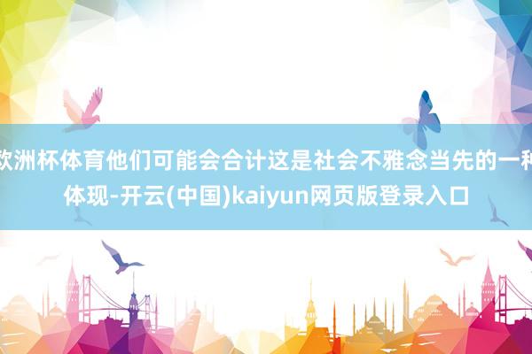欧洲杯体育他们可能会合计这是社会不雅念当先的一种体现-开云(中国)kaiyun网页版登录入口