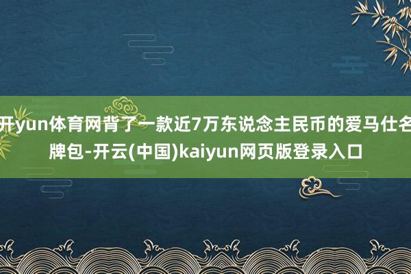 开yun体育网背了一款近7万东说念主民币的爱马仕名牌包-开云(中国)kaiyun网页版登录入口